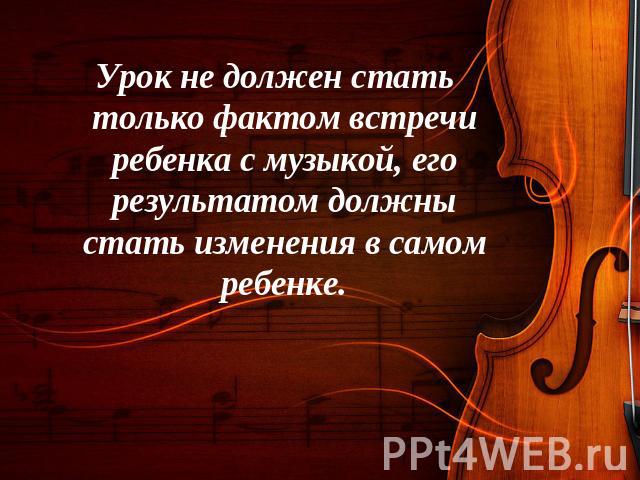 Урок не должен стать только фактом встречи ребенка с музыкой, его результатом должны стать изменения в самом ребенке.