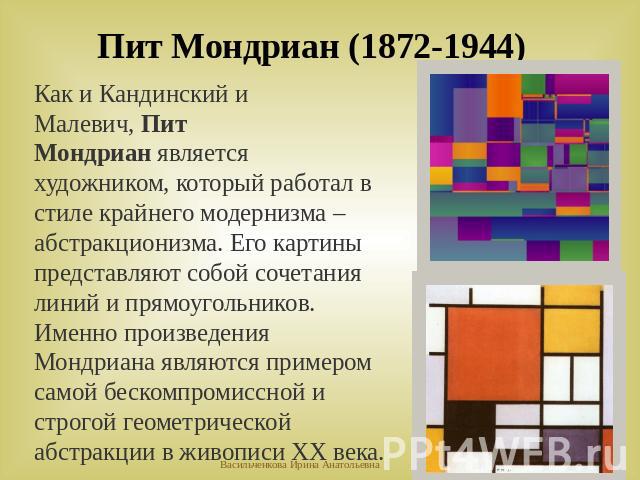 Пит Мондриан (1872-1944)Как и Кандинский и Малевич, Пит Мондриан является художником, который работал в стиле крайнего модернизма – абстракционизма. Его картины представляют собой сочетания линий и прямоугольников. Именно произведения Мондриана явля…
