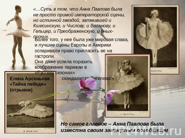«…Суть в том, что Анна Павлова была не просто примой императорской сцены, но истинной звездой, затмившей и Кшесинскую, и Числову, и Ваганову, и Гельцер, и Преображенскую, и иных-прочих. Более того, у нее была уже мировая слава, и лучшие сцены Европы…