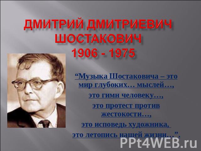 Дмитрий Дмитриевич Шостакович 1906 - 1975 “Музыка Шостаковича – это мир глубоких… мыслей…,это гимн человеку…,это протест против жестокости…,это исповедь художника, это летопись нашей жизни…”.