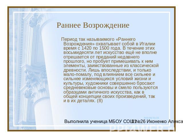 Раннее Возрождение Период так называемого «Раннего Возрождения» охватывает собой в Италии время с 1420 по 1500 года. В течение этих восьмидесяти лет искусство ещё не вполне отрешается от преданий недавнего прошлого, но пробует примешивать к ним элем…