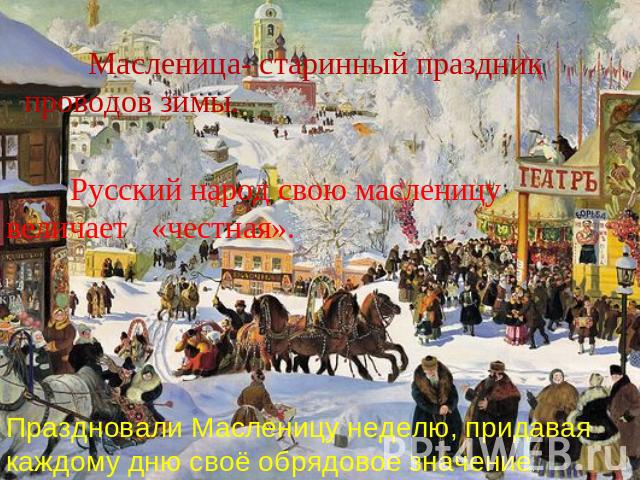 Масленица- старинный праздник проводов зимы. Русский народ свою масленицу величает «честная». Праздновали Масленицу неделю, придавая каждому дню своё обрядовое значение.