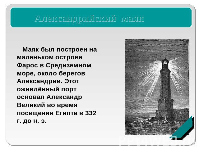Александрийский маяк Маяк был построен на маленьком острове Фарос в Средиземном море, около берегов Александрии. Этот оживлённый порт основал Александр Великий во время посещения Египта в 332 г. до н. э.