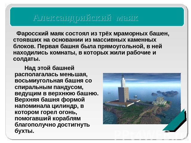 Александрийский маякФаросский маяк состоял из трёх мраморных башен, стоявших на основании из массивных каменных блоков. Первая башня была прямоугольной, в ней находились комнаты, в которых жили рабочие и солдаты. Над этой башней располагалась меньша…