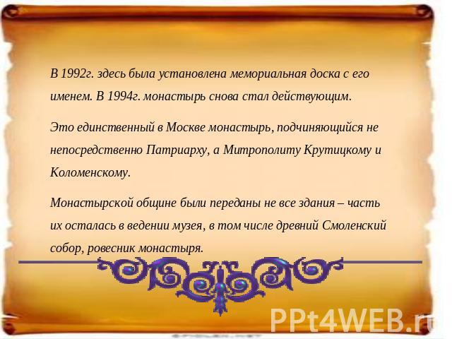 В 1992г. здесь была установлена мемориальная доска с его именем. В 1994г. монастырь снова стал действующим. Это единственный в Москве монастырь, подчиняющийся не непосредственно Патриарху, а Митрополиту Крутицкому и Коломенскому. Монастырской общине…