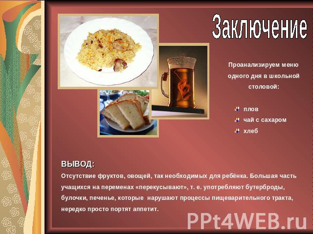 ЗаключениеПроанализируем меню одного дня в школьной столовой:пловчай с сахаромхлеб ВЫВОД: Отсутствие фруктов, овощей, так необходимых для ребёнка. Большая часть учащихся на переменах «перекусывают», т. е. употребляют бутерброды, булочки, печенье, ко…