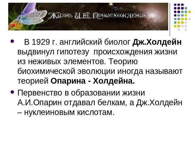 В 1929 г. английский биолог Дж.Холдейн выдвинул гипотезу происхождения жизни из неживых элементов. Теорию биохимической эволюции иногда называют теорией Опарина - Холдейна. Первенство в образовании жизни А.И.Опарин отдавал белкам, а Дж.Холдейн – нук…