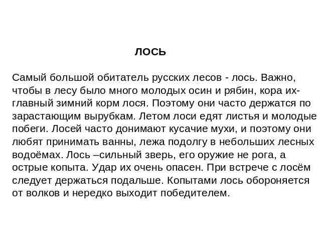 ЛОСЬ Самый большой обитатель русских лесов - лось. Важно, чтобы в лесу было много молодых осин и рябин, кора их- главный зимний корм лося. Поэтому они часто держатся по зарастающим вырубкам. Летом лоси едят листья и молодые побеги. Лосей часто доним…