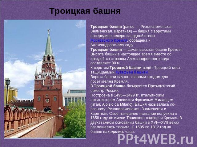 Троицкая башня Троицкая башня (ранее — Ризоположенская, Знаменская, Каретная) — башня с воротами посередине северо-западной стены Московского Кремля, обращена к Александровскому саду. Троицкая башня — самая высокая башня Кремля. Высота башни в насто…