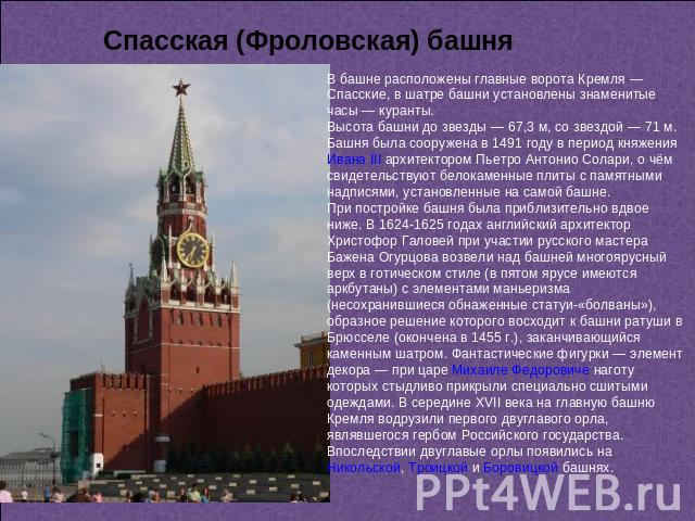 Спасская (Фроловская) башня В башне расположены главные ворота Кремля — Спасские, в шатре башни установлены знаменитые часы — куранты. Высота башни до звезды — 67,3 м, со звездой — 71 м. Башня была сооружена в 1491 году в период княжения Ивана III а…