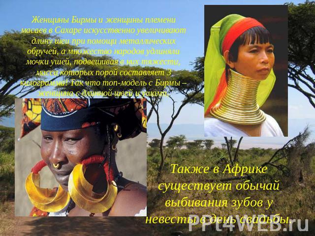 Женщины Бирмы и женщины племени масаев в Сахаре искусственно увеличивают длину шеи при помощи металлических обручей, а множество народов удлиняли мочки ушей, подвешивая в них тяжести, масса которых порой составляет 3 килограмма! Так что топ-модель с…