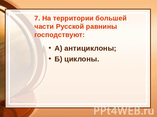 7. На территории большей части Русской равнины господствуют: А) антициклоны; Б) циклоны.