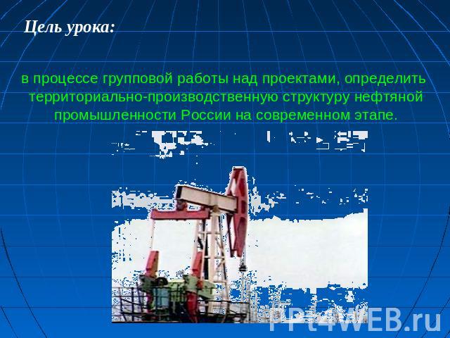 Цель урока: в процессе групповой работы над проектами, определить территориально-производственную структуру нефтяной промышленности России на современном этапе.