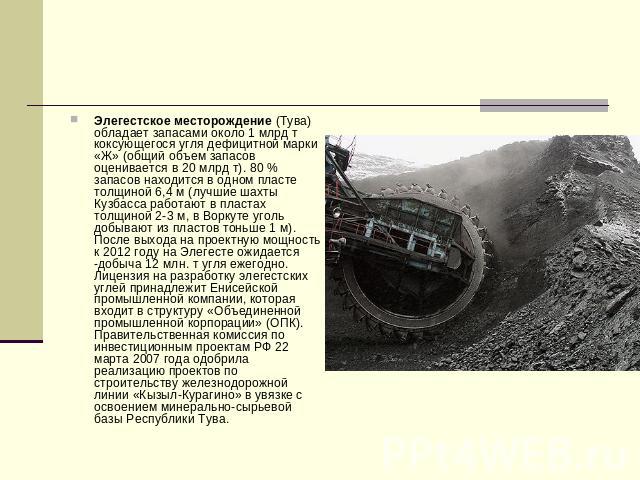 Элегестское месторождение (Тува) обладает запасами около 1 млрд т коксующегося угля дефицитной марки «Ж» (общий объем запасов оценивается в 20 млрд т). 80 % запасов находится в одном пласте толщиной 6,4 м (лучшие шахты Кузбасса работают в пластах то…