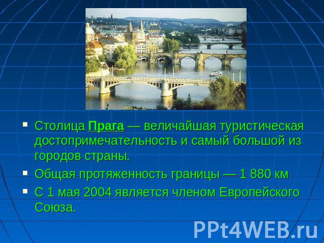 Столица Прага — величайшая туристическая достопримечательность и самый большой из городов страны. Общая протяженность границы — 1 880 км С 1 мая 2004 является членом Европейского Союза.