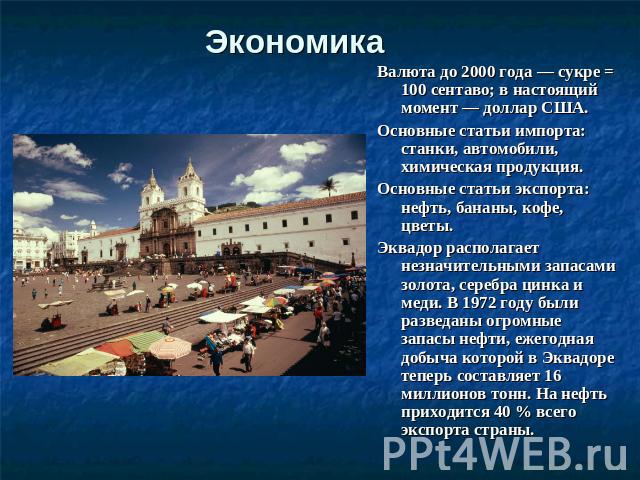 Экономика Валюта до 2000 года — сукре = 100 сентаво; в настоящий момент — доллар США. Основные статьи импорта: станки, автомобили, химическая продукция. Основные статьи экспорта: нефть, бананы, кофе, цветы. Эквадор располагает незначительными запаса…