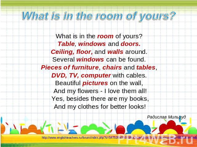 What is in the room of yours? What is in the room of yours? Table, windows and doors. Ceiling, floor, and walls around. Several windows can be found. Pieces of furniture, chairs and tables, DVD, TV, computer with cables. Beautiful pictures on the wa…