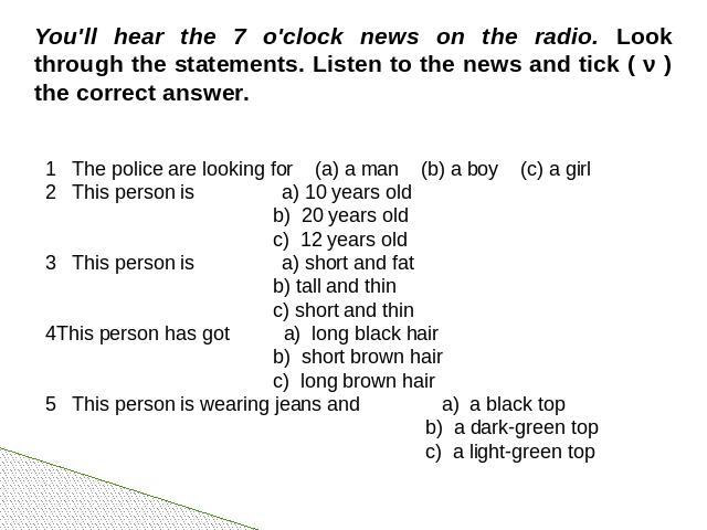 You'll hear the 7 o'clock news on the radio. Look through the statements. Listen to the news and tick ( ν ) the correct answer. 1 The police are looking for (a) a man (b) a boy (c) a girl 2 This person is a) 10 years old b) 20 years old c) 12 years …