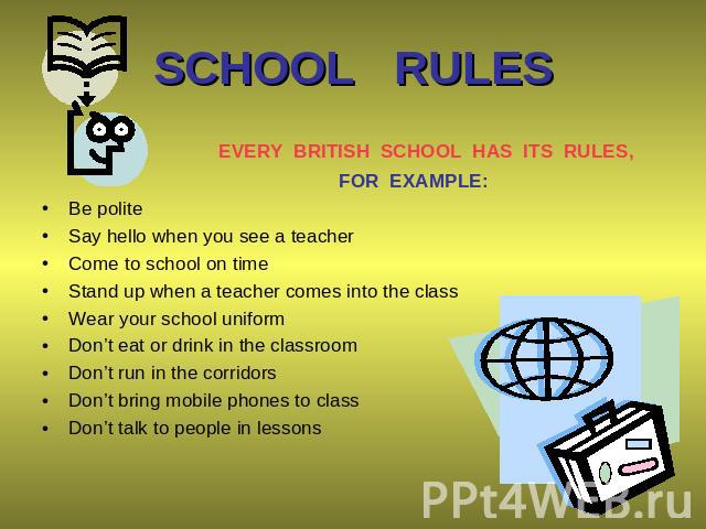 SCHOOL RULES EVERY BRITISH SCHOOL HAS ITS RULES, FOR EXAMPLE: Be polite Say hello when you see a teacher Come to school on time Stand up when a teacher comes into the class Wear your school uniform Don’t eat or drink in the classroom Don’t run in th…