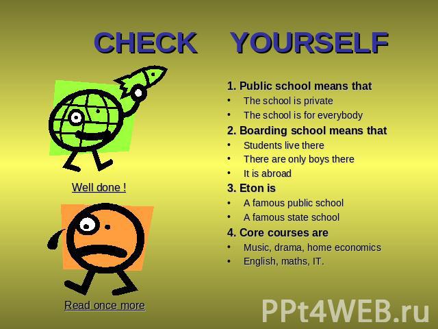 CHECK YOURSELF 1. Public school means that The school is private The school is for everybody 2. Boarding school means that Students live there There are only boys there It is abroad 3. Eton is A famous public school A famous state school 4. Core cou…