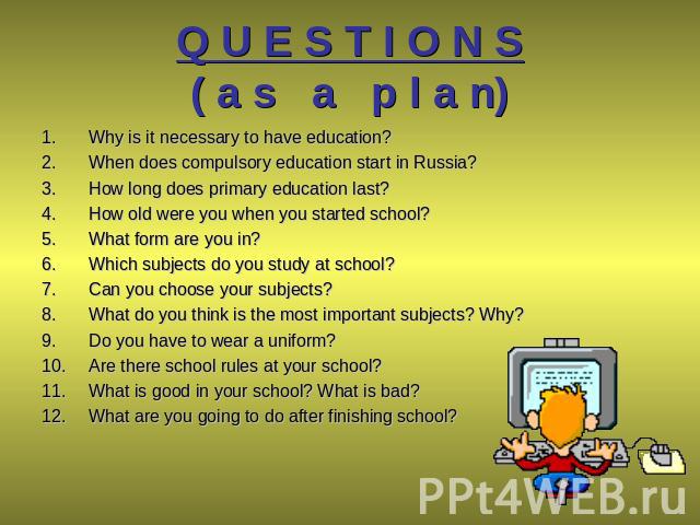 Q U E S T I O N S( a s a p l a n) Why is it necessary to have education? When does compulsory education start in Russia? How long does primary education last? How old were you when you started school? What form are you in? Which subjects do you stud…