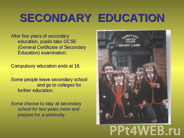 SECONDARY EDUCATION After five years of secondary education, pupils take GCSE (General Certificate of Secondary Education) examination. Compulsory education ends at 16. . Some people leave secondary school and go to colleges for further education. S…