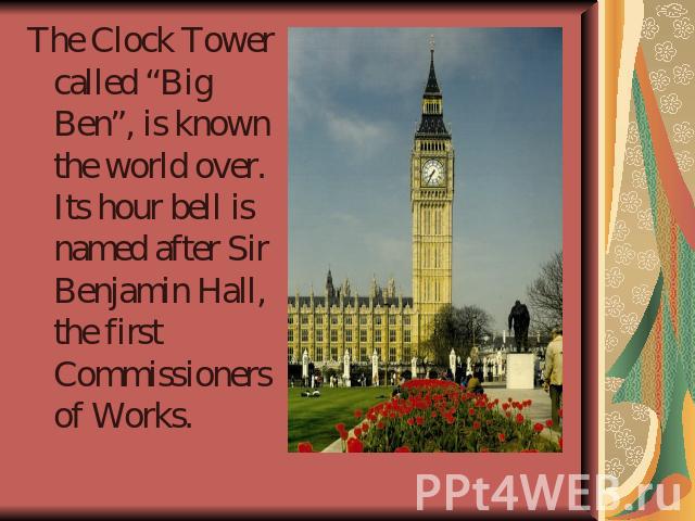 The Clock Tower called “Big Ben”, is known the world over. Its hour bell is named after Sir Benjamin Hall, the first Commissioners of Works.