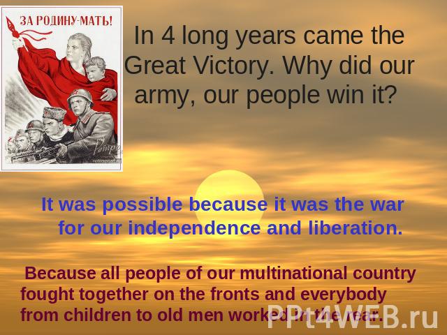 In 4 long years came the Great Victory. Why did our army, our people win it? It was possible because it was the war for our independence and liberation. Because all people of our multinational country fought together on the fronts and everybody from…