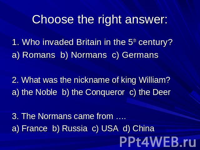 Choose the right answer: 1. Who invaded Britain in the 5th century? a) Romans b) Normans c) Germans 2. What was the nickname of king William? a) the Noble b) the Conqueror c) the Deer 3. The Normans came from …. a) France b) Russia c) USA d) China