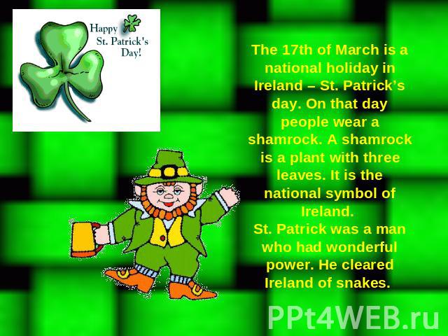 The 17th of March is a national holiday in Ireland – St. Patrick’s day. On that day people wear a shamrock. A shamrock is a plant with three leaves. It is the national symbol of Ireland. St. Patrick was a man who had wonderful power. He cleared Irel…