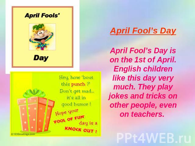 April Fool’s Day April Fool’s Day is on the 1st of April. English children like this day very much. They play jokes and tricks on other people, even on teachers.
