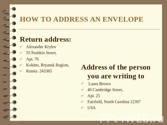 HOW TO ADDRESS AN ENVELOPE Return address: Alexander Krylov 55 Pushkin Street, Apt. 76 Kokino, Bryansk Region, Russia 243365 Address of the person you are writing to Laura Brown 40 Cambridge Street, Apt. 25 Fairfield, North Carolina 12397 USA