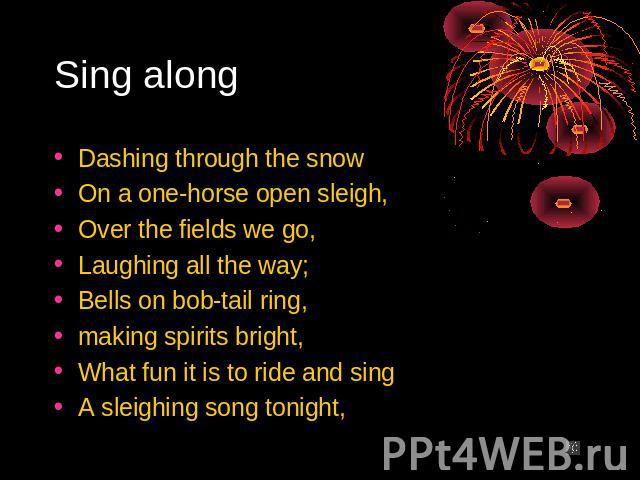 Sing along Dashing through the snow On a one-horse open sleigh, Over the fields we go, Laughing all the way; Bells on bob-tail ring, making spirits bright, What fun it is to ride and sing A sleighing song tonight,