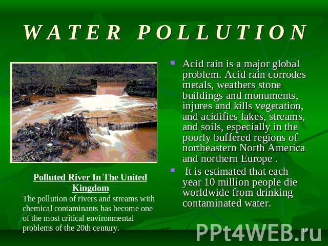 W A T E R P O L L U T I O N Acid rain is a major global problem. Acid rain corrodes metals, weathers stone buildings and monuments, injures and kills vegetation, and acidifies lakes, streams, and soils, especially in the poorly buffered regions of n…