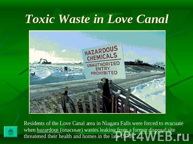 Toxic Waste in Love Canal Residents of the Love Canal area in Niagara Falls were forced to evacuate when hazardous (опасные) wastes leaking from a former disposal site threatened their health and homes in the late 1970s.