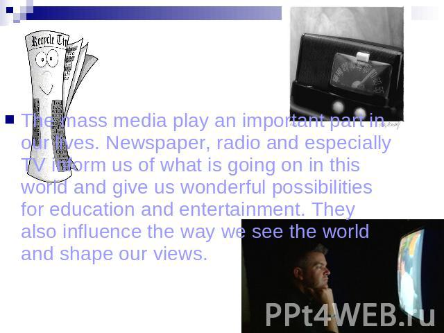 The mass media play an important part in our lives. Newspaper, radio and especially TV inform us of what is going on in this world and give us wonderful possibilities for education and entertainment. They also influence the way we see the world and …
