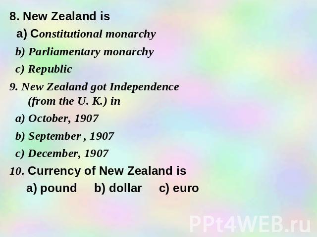 8. New Zealand is a) Constitutional monarchy b) Parliamentary monarchy c) Republic 9. New Zealand got Independence (from the U. K.) in a) October, 1907 b) September , 1907 c) December, 1907 10. Currency of New Zealand is a) pound b) dollar c) euro