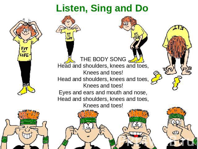 Listen, Sing and Do THE BODY SONG Head and shoulders, knees and toes, Knees and toes! Head and shoulders, knees and toes, Knees and toes! Eyes and ears and mouth and nose, Head and shoulders, knees and toes, Knees and toes!
