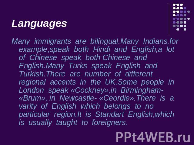 Languages Many immigrants are bilingual.Many Indians,for example,speak both Hindi and English,a lot of Chinese speak both Chinese and English.Many Turks speak English and Turkish.There are number of different regional accents in the UK.Some people i…