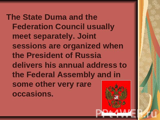 The State Duma and the Federation Council usually meet separately. Joint sessions are organized when the President of Russia delivers his annual address to the Federal Assembly and in some other very rare occasions.