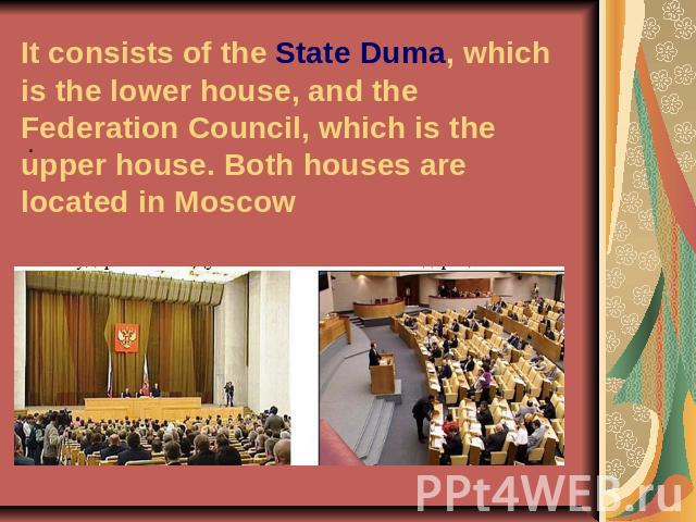 It consists of the State Duma, which is the lower house, and the Federation Council, which is the upper house. Both houses are located in Moscow .