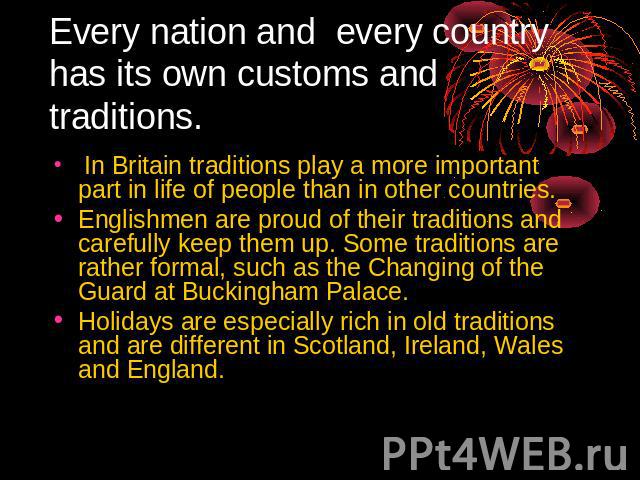 Every nation and every country has its own customs and traditions. In Britain traditions play a more important part in life of people than in other countries. Englishmen are proud of their traditions and carefully keep them up. Some traditions are r…
