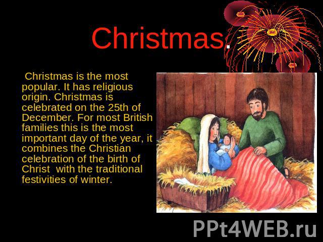 Christmas. Christmas is the most popular. It has religious origin. Christmas is celebrated on the 25th of December. For most British families this is the most important day of the year, it combines the Christian celebration of the birth of Christ wi…