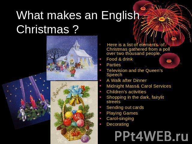 What makes an English Christmas ? Here is a list of elements of Christmas gathered from a poll over two thousand people. Food & drink Parties Television and the Queen’s Speech A Walk after Dinner Midnight Mass& Carol Services Children’s activities S…