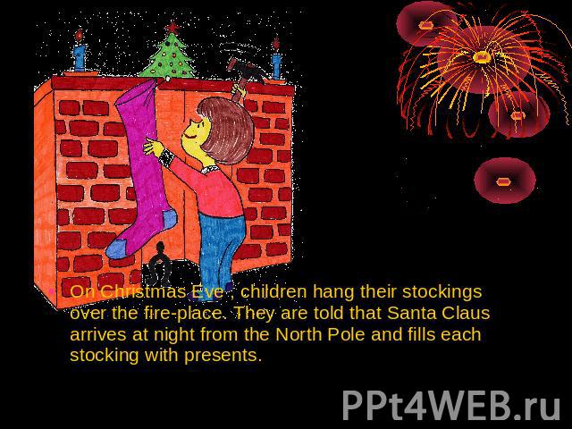 On Christmas Eve , children hang their stockings over the fire-place. They are told that Santa Claus arrives at night from the North Pole and fills each stocking with presents.