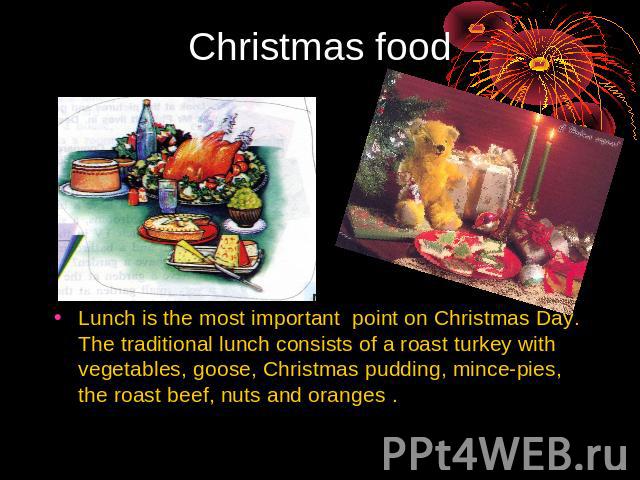 Christmas food Lunch is the most important point on Christmas Day. The traditional lunch consists of a roast turkey with vegetables, goose, Christmas pudding, mince-pies, the roast beef, nuts and oranges .