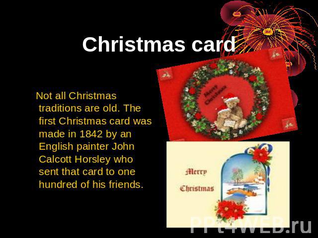 Christmas card Not all Christmas traditions are old. The first Christmas card was made in 1842 by an English painter John Calcott Horsley who sent that card to one hundred of his friends.