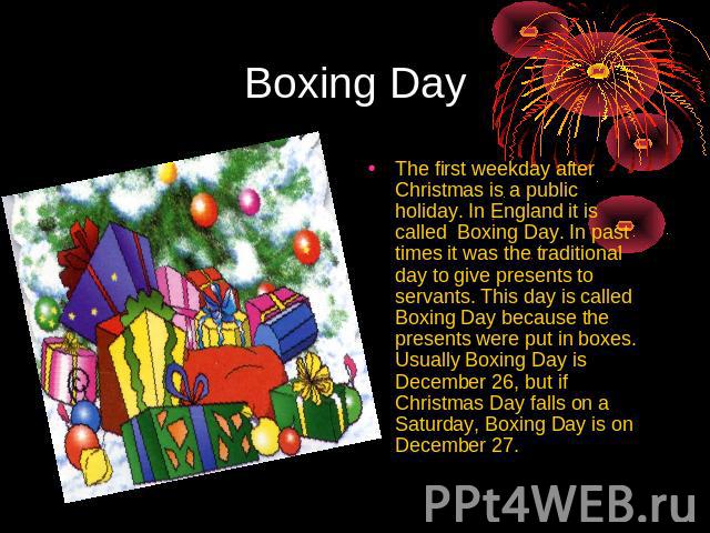 Boxing Day The first weekday after Christmas is a public holiday. In England it is called Boxing Day. In past times it was the traditional day to give presents to servants. This day is called Boxing Day because the presents were put in boxes. Usuall…