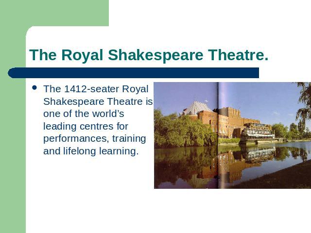 The Royal Shakespeare Theatre. The 1412-seater Royal Shakespeare Theatre is one of the world’s leading centres for performances, training and lifelong learning.
