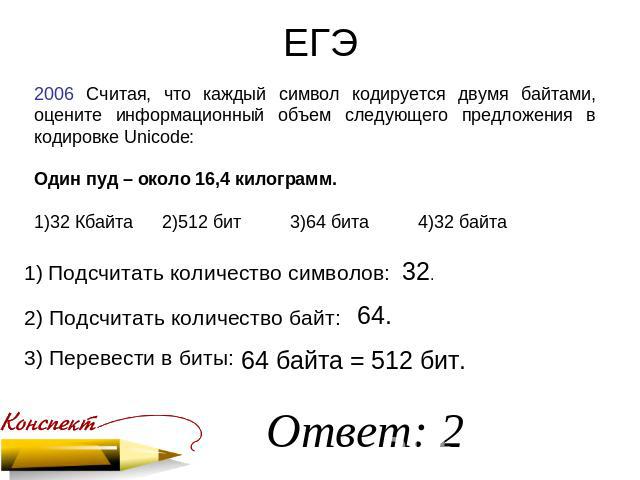 ЕГЭ 2006 Считая, что каждый символ кодируется двумя байтами, оцените информационный объем следующего предложения в кодировке Unicode: Один пуд – около 16,4 килограмм. 1)32 Кбайта2)512 бит3)64 бита4)32 байта Подсчитать количество символов: 2) Подсчит…